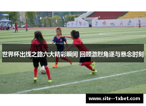 世界杯出线之路六大精彩瞬间 回顾激烈角逐与悬念时刻