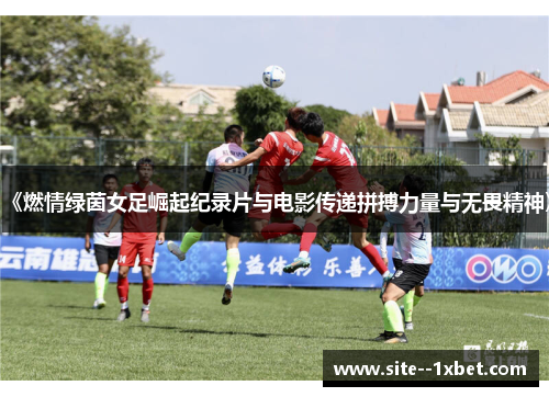 《燃情绿茵女足崛起纪录片与电影传递拼搏力量与无畏精神》