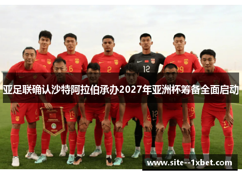 亚足联确认沙特阿拉伯承办2027年亚洲杯筹备全面启动