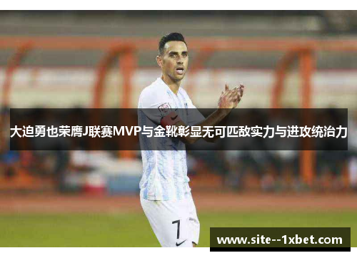 大迫勇也荣膺J联赛MVP与金靴彰显无可匹敌实力与进攻统治力