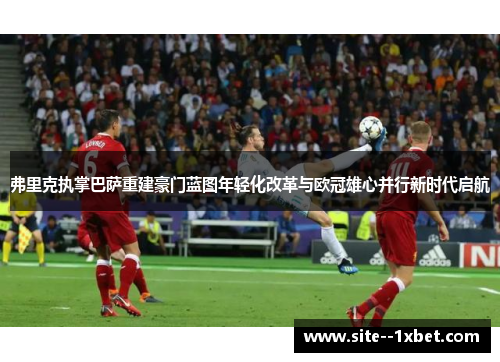 弗里克执掌巴萨重建豪门蓝图年轻化改革与欧冠雄心并行新时代启航 弗里克执掌巴萨重建豪门蓝图年轻化改革与欧冠雄心并行新时代启航