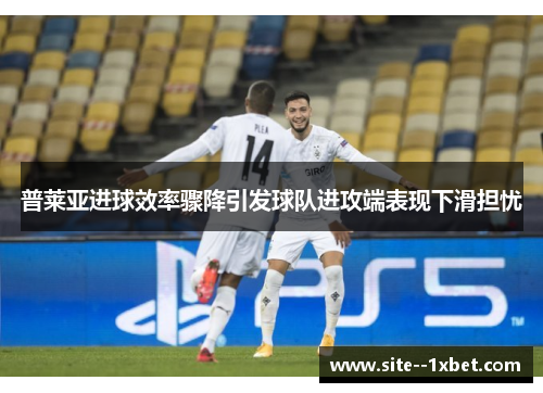 普莱亚进球效率骤降引发球队进攻端表现下滑担忧 普莱亚进球效率骤降引发球队进攻端表现下滑担忧