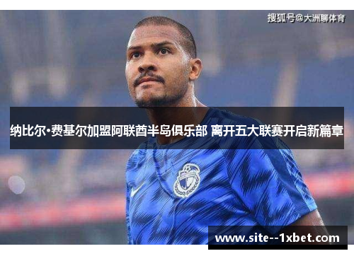 纳比尔·费基尔加盟阿联酋半岛俱乐部 离开五大联赛开启新篇章 纳比尔·费基尔加盟阿联酋半岛俱乐部 离开五大联赛开启新篇章