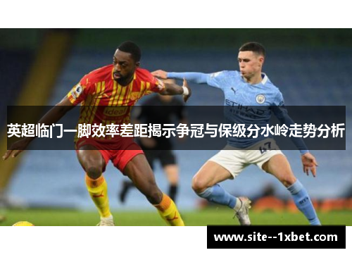 英超临门一脚效率差距揭示争冠与保级分水岭走势分析