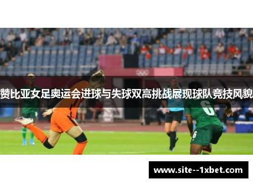 赞比亚女足奥运会进球与失球双高挑战展现球队竞技风貌
