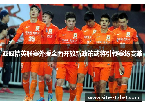 亚冠精英联赛外援全面开放新政策或将引领赛场变革 亚冠精英联赛外援全面开放新政策或将引领赛场变革