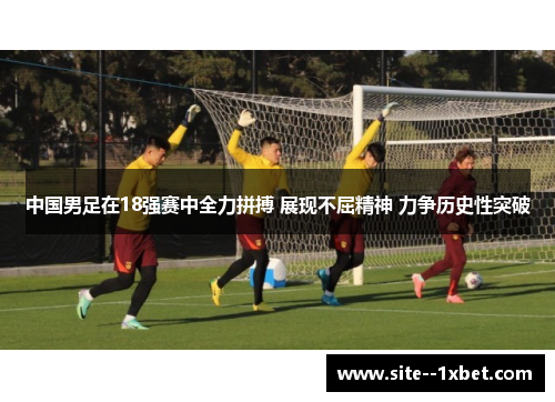中国男足在18强赛中全力拼搏 展现不屈精神 力争历史性突破