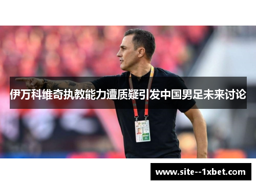 伊万科维奇执教能力遭质疑引发中国男足未来讨论