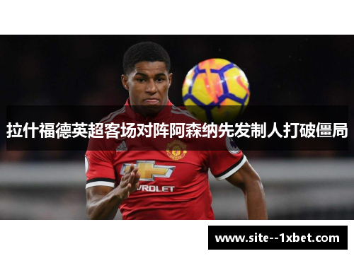 拉什福德英超客场对阵阿森纳先发制人打破僵局