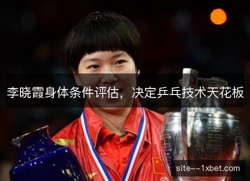 李晓霞身体条件评估,决定乒乓技术天花板 李晓霞身体条件评估,决定乒乓技术天花板