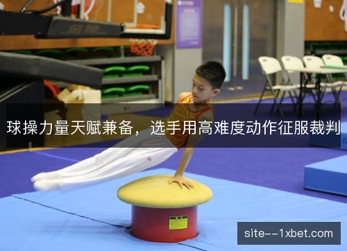 球操力量天赋兼备,选手用高难度动作征服裁判 球操力量天赋兼备,选手用高难度动作征服裁判