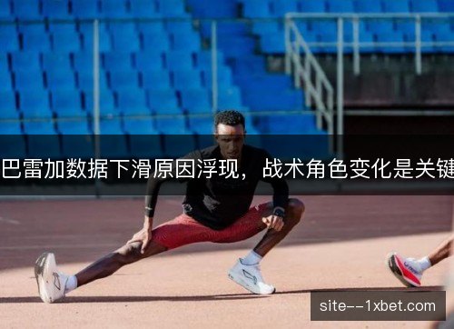 巴雷加数据下滑原因浮现,战术角色变化是关键 巴雷加数据下滑原因浮现,战术角色变化是关键