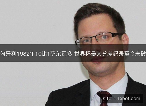 匈牙利1982年10比1萨尔瓦多 世界杯最大分差纪录至今未破